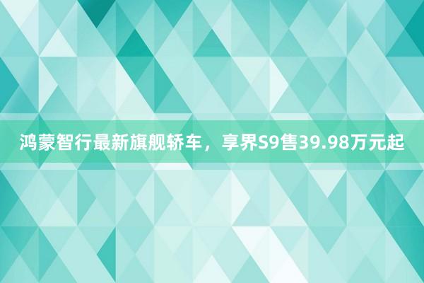 鸿蒙智行最新旗舰轿车，享界S9售39.98万元起