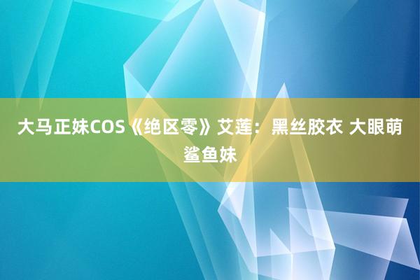 大马正妹COS《绝区零》艾莲：黑丝胶衣 大眼萌鲨鱼妹