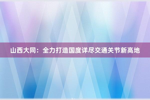 山西大同：全力打造国度详尽交通关节新高地