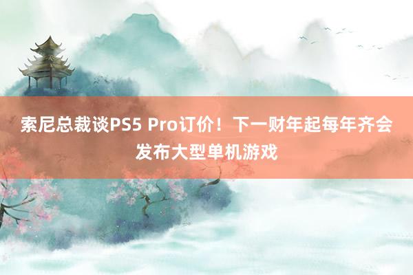 索尼总裁谈PS5 Pro订价！下一财年起每年齐会发布大型单机游戏