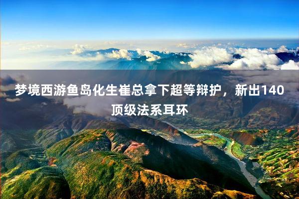 梦境西游鱼岛化生崔总拿下超等辩护，新出140顶级法系耳环