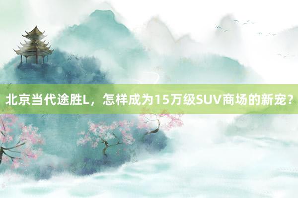 北京当代途胜L，怎样成为15万级SUV商场的新宠？