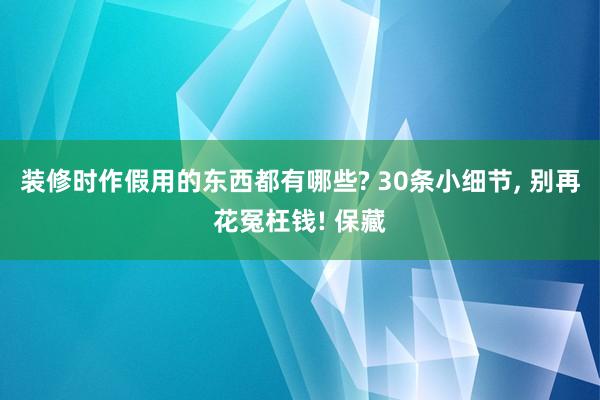 装修时作假用的东西都有哪些? 30条小细节, 别再花冤枉钱! 保藏