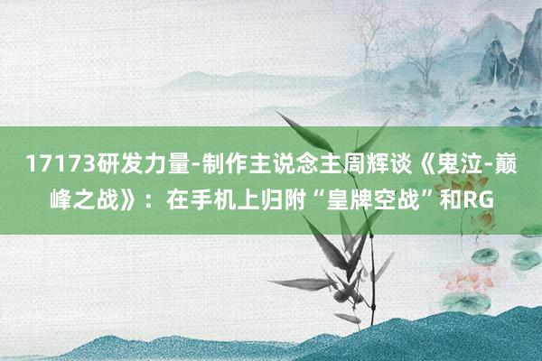 17173研发力量-制作主说念主周辉谈《鬼泣-巅峰之战》：在手机上归附“皇牌空战”和RG