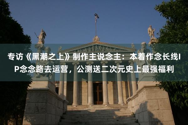 专访《黑潮之上》制作主说念主：本着作念长线IP念念路去运营，公测送二次元史上最强福利