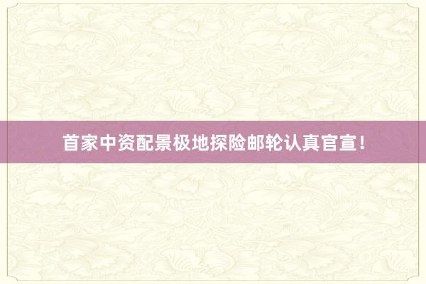 首家中资配景极地探险邮轮认真官宣！