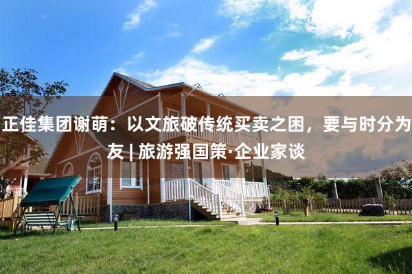 正佳集团谢萌：以文旅破传统买卖之困，要与时分为友 | 旅游强国策·企业家谈