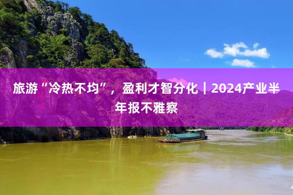 旅游“冷热不均”，盈利才智分化｜2024产业半年报不雅察