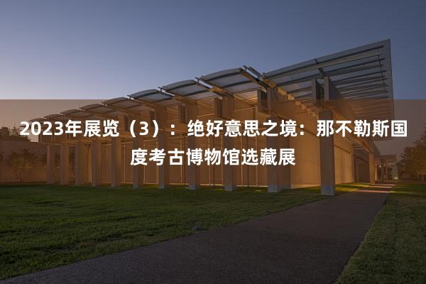 2023年展览（3）：绝好意思之境：那不勒斯国度考古博物馆选藏展