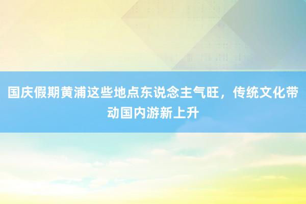 国庆假期黄浦这些地点东说念主气旺，传统文化带动国内游新上升