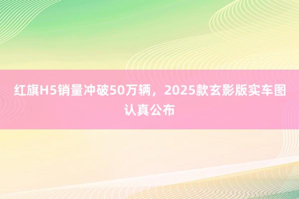 红旗H5销量冲破50万辆，2025款玄影版实车图认真公布