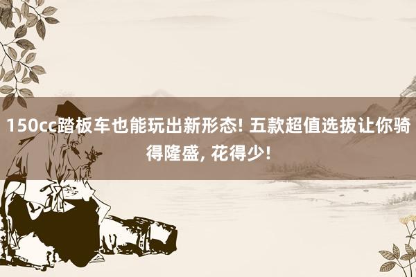 150cc踏板车也能玩出新形态! 五款超值选拔让你骑得隆盛, 花得少!
