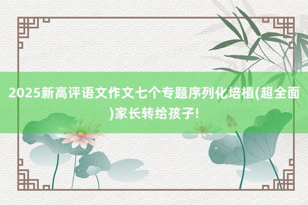 2025新高评语文作文七个专题序列化培植(超全面)家长转给孩子!