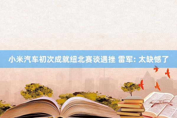 小米汽车初次成就纽北赛谈遇挫 雷军: 太缺憾了