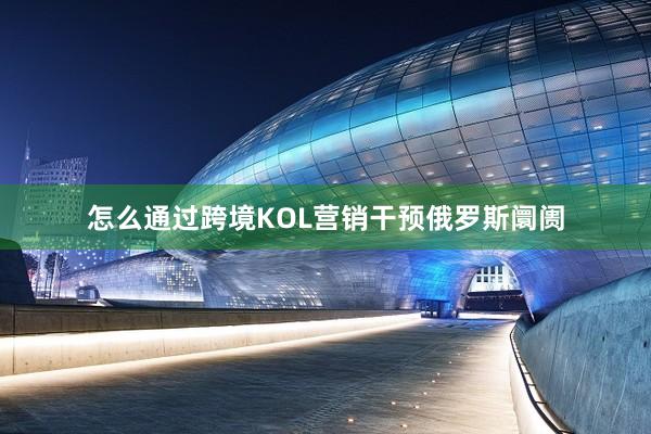 怎么通过跨境KOL营销干预俄罗斯阛阓