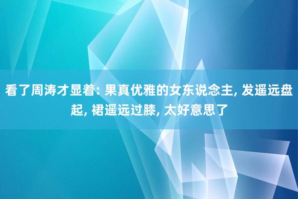 看了周涛才显着: 果真优雅的女东说念主, 发遥远盘起, 裙遥远过膝, 太好意思了