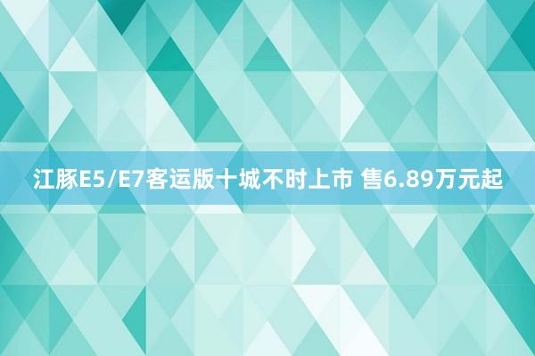 江豚E5/E7客运版十城不时上市 售6.89万元起